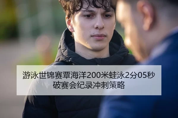 游泳世锦赛覃海洋200米蛙泳2分05秒破赛会纪录冲刺策略